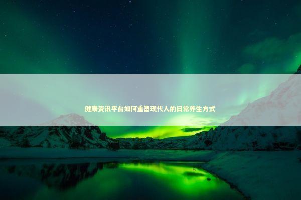 健康资讯平台如何重塑现代人的日常养生方式