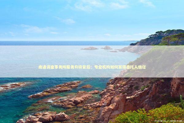 南通调查事务所服务升级背后：专业机构如何赢得委托人信任